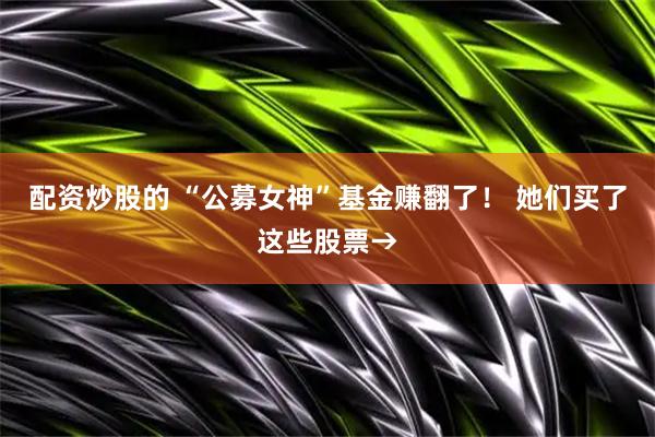 配资炒股的 “公募女神”基金赚翻了！ 她们买了这些股票→