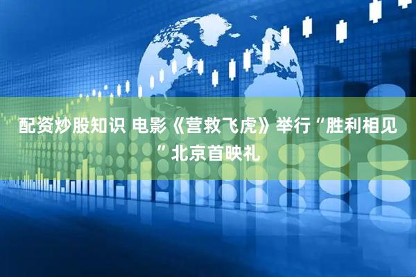 配资炒股知识 电影《营救飞虎》举行“胜利相见”北京首映礼
