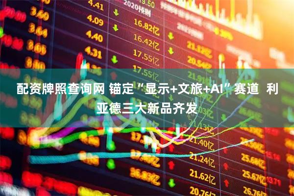 配资牌照查询网 锚定“显示+文旅+AI”赛道  利亚德三大新品齐发