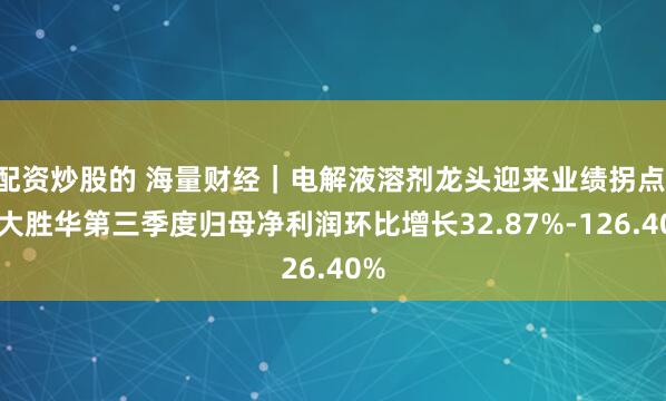 配资炒股的 海量财经｜电解液溶剂龙头迎来业绩拐点 石大胜华第三季度归母净利润环比增长32.87%-126.40%