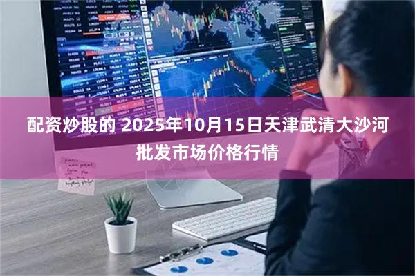 配资炒股的 2025年10月15日天津武清大沙河批发市场价格行情