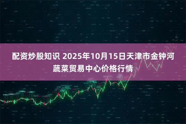 配资炒股知识 2025年10月15日天津市金钟河蔬菜贸易中心价格行情