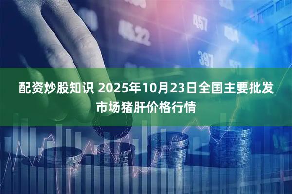 配资炒股知识 2025年10月23日全国主要批发市场猪肝价格行情