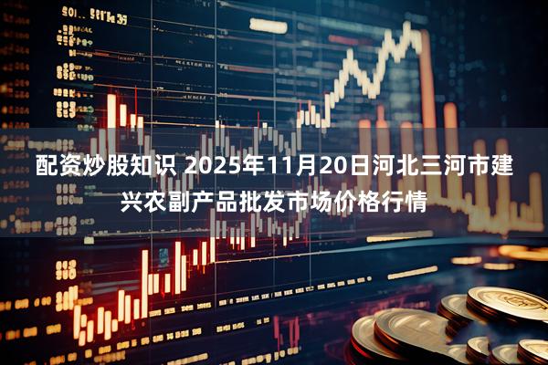 配资炒股知识 2025年11月20日河北三河市建兴农副产品批发市场价格行情