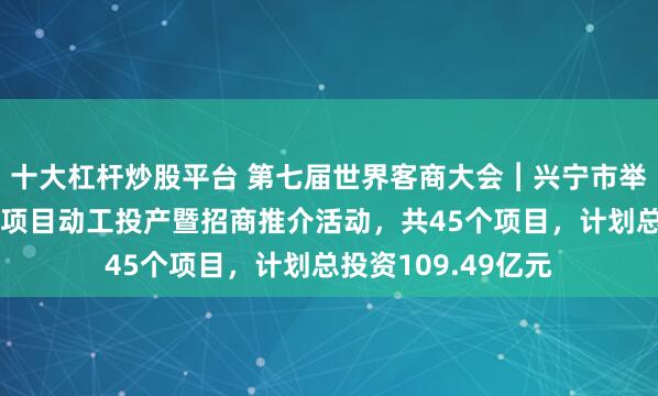 十大杠杆炒股平台 第七届世界客商大会︱兴宁市举行“百千万工程”项目动工投产暨招商推介活动，共45个项目，计划总投资109.49亿元