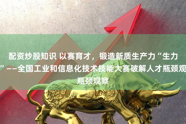 配资炒股知识 以赛育才，锻造新质生产力“生力军”——全国工业和信息化技术技能大赛破解人才瓶颈观察