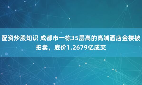配资炒股知识 成都市一栋35层高的高端酒店金楼被拍卖，底价1.2679亿成交