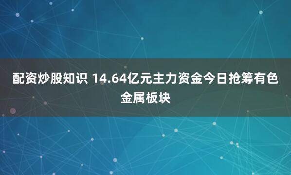 配资炒股知识 14.64亿元主力资金今日抢筹有色金属板块