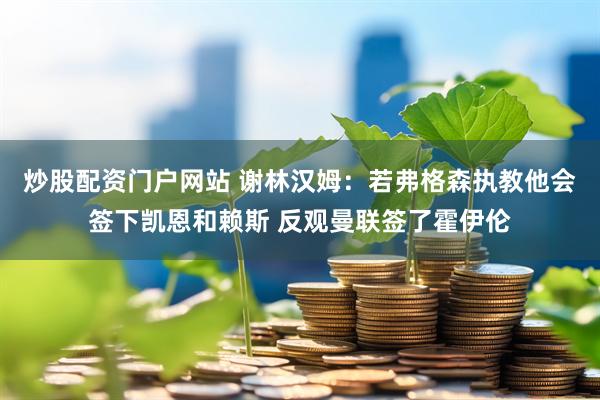 炒股配资门户网站 谢林汉姆：若弗格森执教他会签下凯恩和赖斯 反观曼联签了霍伊伦