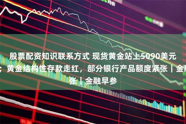 股票配资知识联系方式 现货黄金站上5090美元/盎司；黄金结构性存款走红，部分银行产品额度紧张｜金融早参