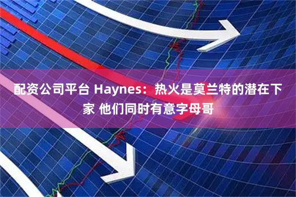 配资公司平台 Haynes：热火是莫兰特的潜在下家 他们同时有意字母哥